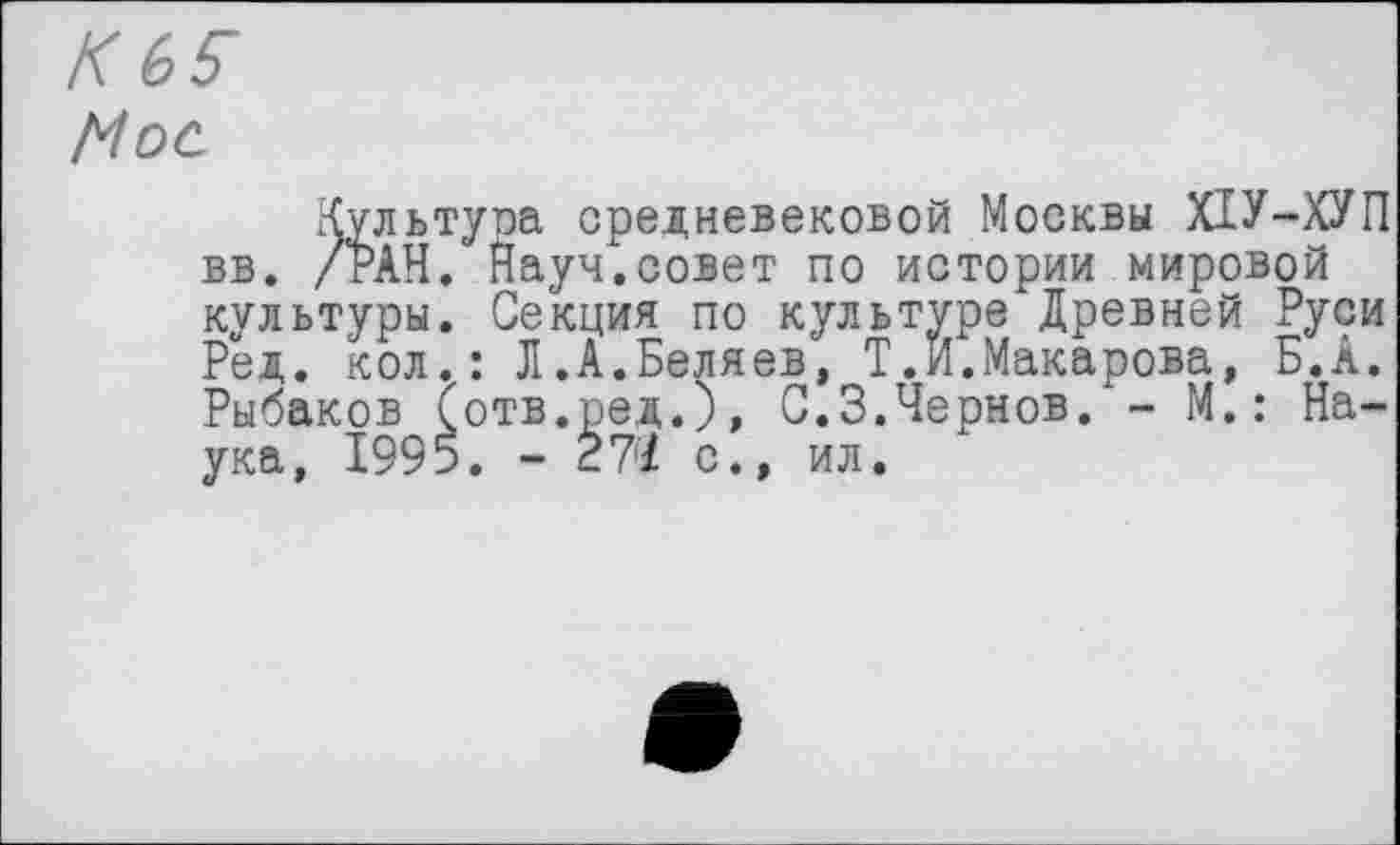 ﻿Hoc
.культура средневековой Москвы ХІУ-ХУП вв. /РАН. Науч.совет по истории мировой культуры. Секция по культуре Древней Руси Ред. кол.: Л.А.Беляев, Т.Н.Макарова, Б.А. Рыбаков (отв.ред.), С.3.Чернов. - М.: Наука, 1995. - 27/ с., ил.